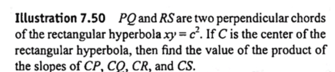 Illustration 7.50 PQ and RS are two perpendicular chords
of the rectangular hyperbola xy = c². If C is the center of the
rectangular hyperbola, then find the value of the product of
the slopes of CP, CQ, CR, and CS.