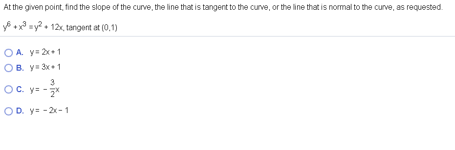 At the given point, find the slope of the curve, the line that is tangent to the curve, or the line that is normal to the curve, as requested.
y6 +x =y2 + 12x, tangent at (0,1)
A. y= 2x+ 1
В. у3 3х+ 1
3
C. y= -2*
O D. y= - 2x - 1
