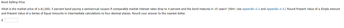 Bond Selling Price
What is the market price of a $1,000, 5 percent bond paying a semiannual coupon if comparable market interest rates drop to 4 percent and the bond matures in 15 years? (Hint: Use Appendix A-2 and Appendix A-4.) Round Present Value of a Single Amount
and Present Value of a Series of Equal Amounts in intermediate calculations to four decimal places. Round your answer to the nearest dollar.