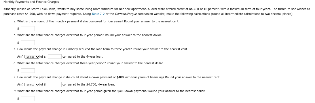 Monthly Payments and Finance Charges
Kimberly Jensen of Storm Lake, Iowa, wants to buy some living room furniture for her new apartment. local store offered credit at an APR of 16 percent, with a maximum term f four years. The furniture she wishes to
purchase costs $4,700, with no down payment required. Using Table 7-2 or the Garman/Forgue companion website, make the following calculations (round all intermediate calculations to two decimal places):
a. What is the amount of the monthly payment if she borrowed for four years? Round your answer the nearest cent.
$
b. What are the total finance charges over that four-year period? Round your answer to the nearest dollar.
$
c. How would the payment change if Kimberly reduced the loan term to three years? Round your answer to the nearest cent.
A(n) -Select- ✔ of $
compared to the 4-year loan.
d. What are the total finance charges over that three-year period? Round your answer to the nearest dollar.
$
e. How would the payment change if she could afford a down payment of $400 with four years of financing? Round your answer to the nearest cent.
A(n) -Select- of $
compared to the $4,700, 4-year loan.
f. What are the total finance charges over that four-year period given the $400 down payment? Round your answer to the nearest dollar.
$