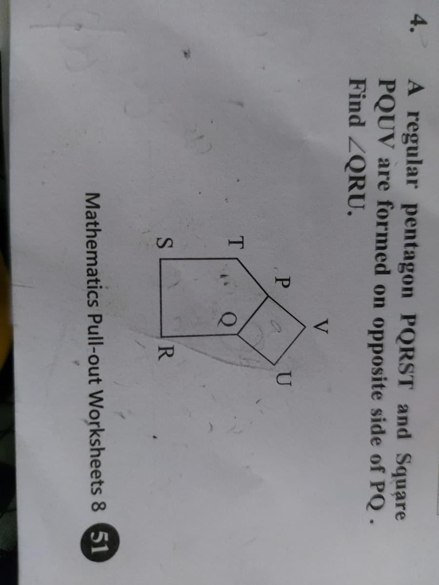 4. A regular pentagon PQRST and Square
PQUV are formed on opposite side of PQ.
Find ZQRU.
V
U
T.
R.
Mathematics Pull-out Worksheets 8 51
