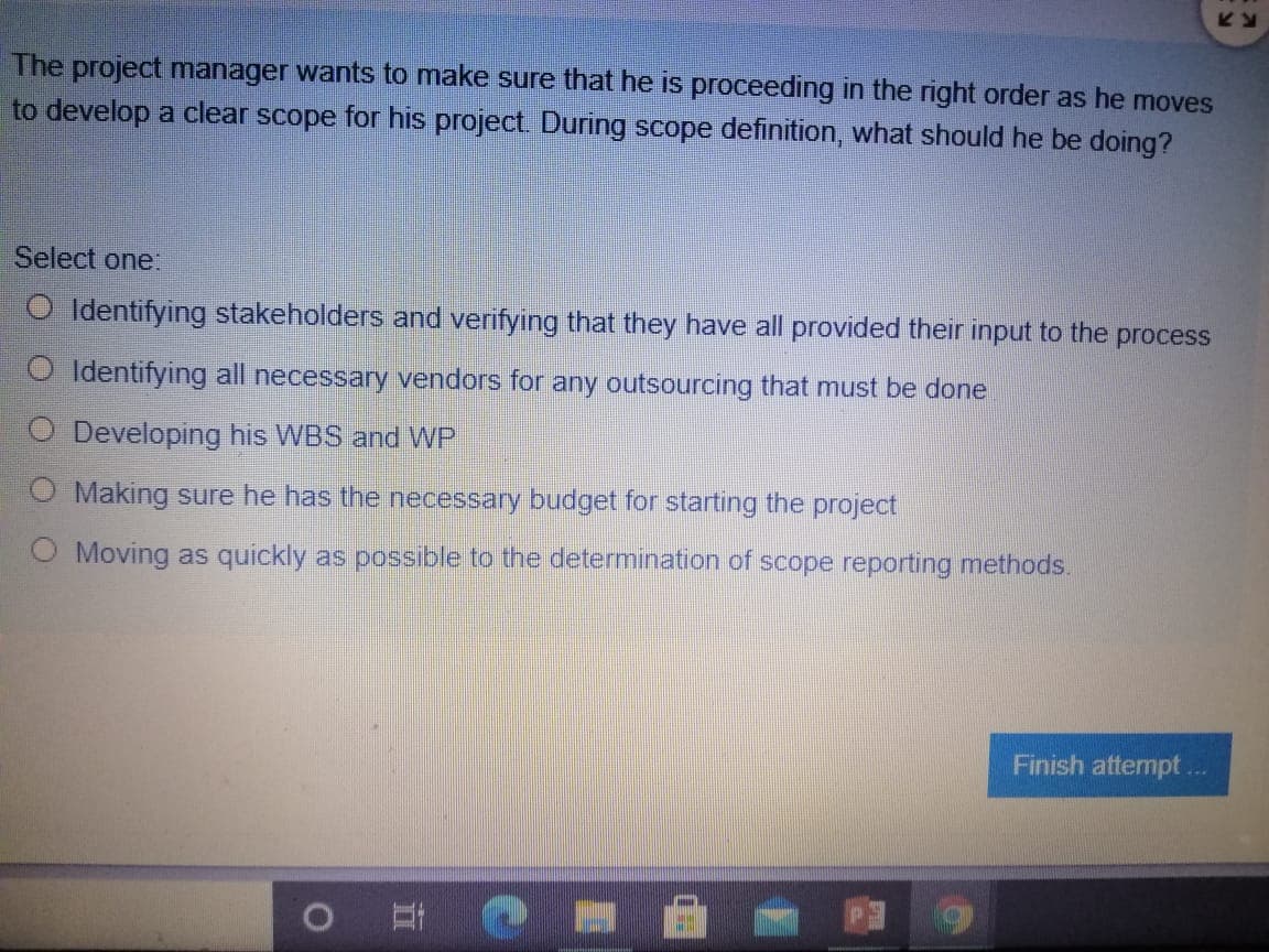 The project manager wants to make sure that he is proceeding in the right order as he moves
to develop a clear scope for his project. During scope definition, what should he be doing?
Select one:
O Identifying stakeholders and verifying that they have all provided their input to the process
O Identifying all necessary vendors for any outsourcing that must be done
O Developing his WBS and WP
O Making sure he has the necessary budget for starting the project
O Moving as quickly as possible to the determination of scope reporting methods.
Finish attempt..
