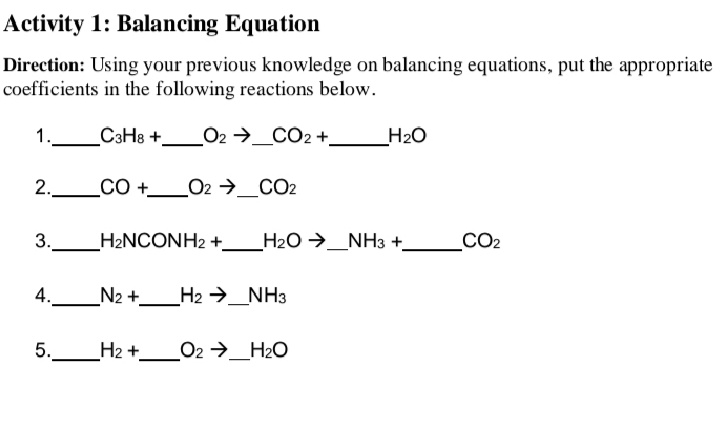 Activity 1: Balancing Equation
Direction: Using your previous knowledge on balancing equations, put the appropriate
coefficients in the following reactions below.
1.
C3H8 +_O2 →_CO2 +_
H2O
2.
CO +_
O2 →_CO2
3.
H2NCONH2 +
_H2O →_NH3 +_
CO2
4.
N2 +.
H2 →_NH3
5.
H2 +
O2 →_H2O
LO
