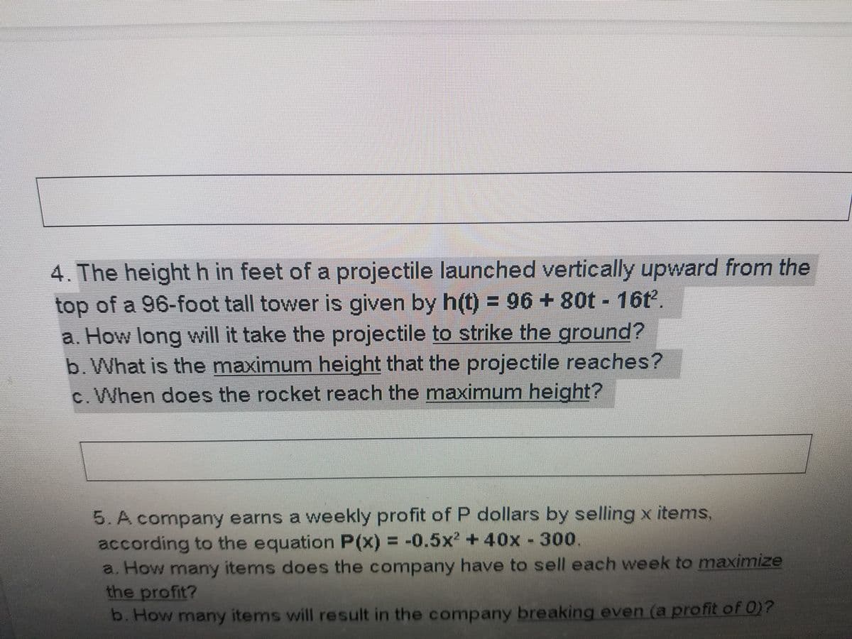 4. The height h in feet of a projectile launched vertically upward from the
top of a 96-foot tall tower is given by h(t) = 96 + 80t 16t.
a. How long will it take the projectile to strike the ground?
b. What is the maximum height that the projectile reaches?
c. When does the rocket reach the maximum height?
5. A company earns a weekly profit of P dollars by selling x items,
according to the equation P(x) = -0.5x? +40x 300.
a. How many items does the company have to sell each week to maximize
the profit?
b. How many items will result in the company breaking even (a profit of 0)?
