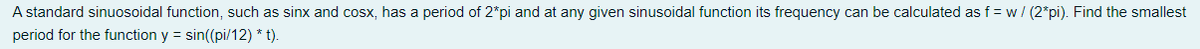 A standard sinuosoidal function, such as sinx and cosx, has a period of 2*pi and at any given sinusoidal function its frequency can be calculated as f = w/ (2*pi). Find the smallest
period for the function y = sin((pi/12) * t).
