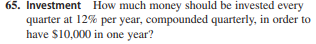 65. Investment How much money should be invested every
quarter at 12% per year, compounded quarterly, in order to
have $10,000 in one year?
