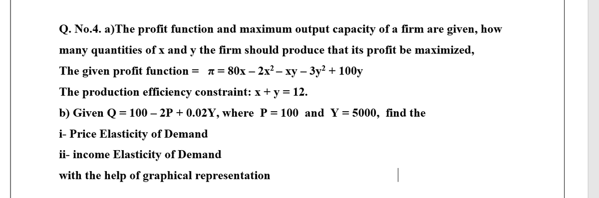 Q. No.4. a)The profit function and maximum output capacity of a firm are given, how
many quantities of x and y the firm should produce that its profit be maximized,
The given profit function = T = 80x – 2x2 – xy – 3y? + 100y
The production efficiency constraint: x + y = 12.
b) Given Q = 100 – 2P + 0.02Y, where P = 100 and Y= 5000, find the
i- Price Elasticity of Demand
ii- income Elasticity of Demand
with the help of graphical representation
