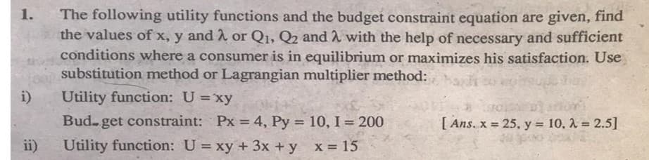 The following utility functions and the budget constraint equation are given, find
the values of x, y and 2 or Q1, Q2 and 2 with the help of necessary and sufficient
1.
conditions where a consumer is in equilibrium or maximizes his satisfaction. Use
substitution method or Lagrangian multiplier method:
i)
Utility function: U =xy
Bud- get constraint: Px = 4, Py = 10, I = 200
[ Ans, x = 25, y = 10, 2 = 2.5]
%3!
%3!
ii)
Utility function: U= xy + 3x + y x 15
