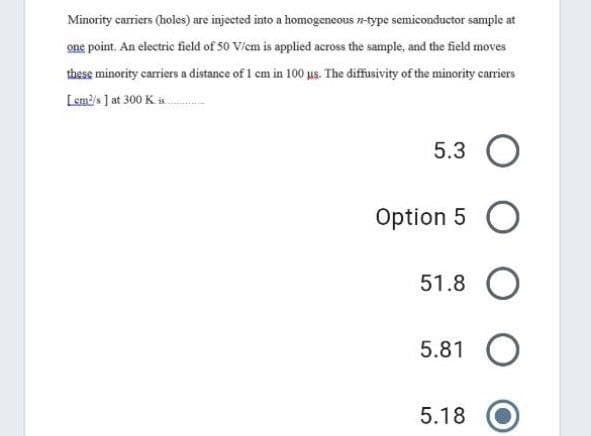 Minority carriers (holes) are injected into a homogeneous n-type semiconductor sample at
one point. An electric field of 50 Viem is applied across the sample, and the field moves
these minority carriers a distance of 1 cm in 100 us. The diffusivity of the minority carriers
[sm?'s ] at 300 K
5.3 O
Option 5 O
51.8
5.81 O
5.18
