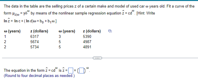 The data in the table are the selling prices z of a certain make and model of used car @ years old. Fit a curve of the
form Hz yo by means of the nonlinear sample regression equation 2 = cd". [Hint: Write
In 2 Inc+ (Ind)w = bo+b₁w.]
Ⓡ (years) z (dollars)
Ⓡ (years)
z (dollars)
122
6317
2
5674
5734
355
5390
4987
4891
The equation in the form 2 = cd is 2 = × ()"
(Round to four decimal places as needed.)