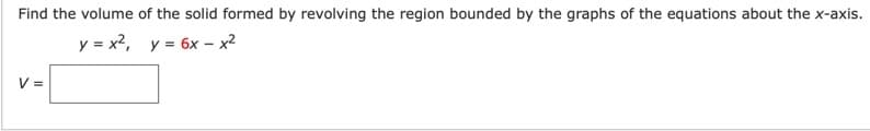 Find the volume of the solid formed by revolving the region bounded by the graphs of the equations about the x-axis.
y = x2, y = 6x - x²
V =
