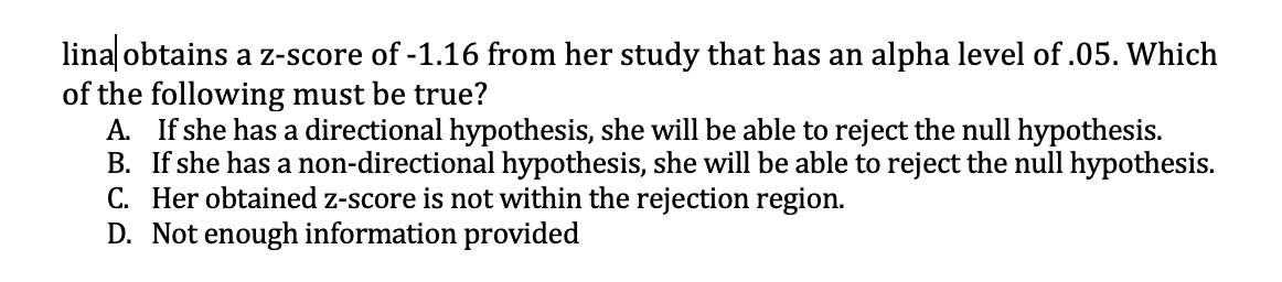 lina obtains a z-score of -1.16 from her study that has an alpha level of .05. Which
of the following must be true?
A. If she has a directional hypothesis, she will be able to reject the null hypothesis.
B. If she has a non-directional hypothesis, she will be able to reject the null hypothesis.
C. Her obtained z-score is not within the rejection region.
D. Not enough information provided
