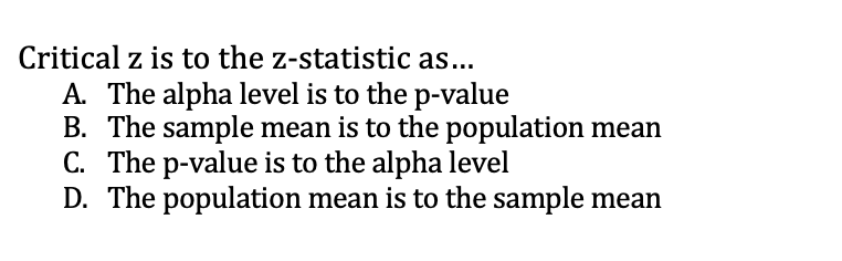 Critical z is to the z-statistic as...
A. The alpha level is to the p-value
B. The sample mean is to the population mean
C. The p-value is to the alpha level
D. The population mean is to the sample mean
