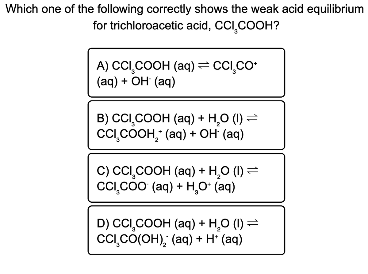 Which one of the following correctly shows the weak acid equilibrium
for trichloroacetic acid, CCI,COOH?
A) CCI,COOH (aq)= CC,Co
(aq) + ОН (аq)
в) ССІ СООН (аq) + н.о () —
CC,COOH, (aq) + OH (aq)
С) CI СООH (aq) + Н,О (1)
CCI,CoO (aq) + H,0* (aq)
D) CCI,COOH (aq) + H,O (1) =
CC,CO(OH), (aq) + H* (aq)
