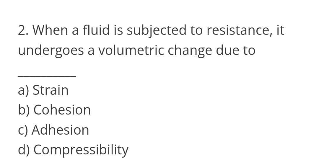 2. When a fluid is subjected to resistance, it
undergoes a volumetric change due to
a) Strain
b) Cohesion
c) Adhesion
d) Compressibility
