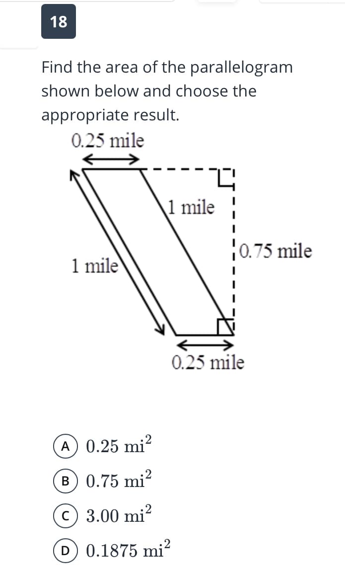 18
Find the area of the parallelogram
shown below and choose the
appropriate result.
0.25 mile
1 mile
0.75 mile
1 mile
0.25 mile
A 0.25 mi?
B 0.75 mi?
C 3.00 mi?
D 0.1875 mi?
