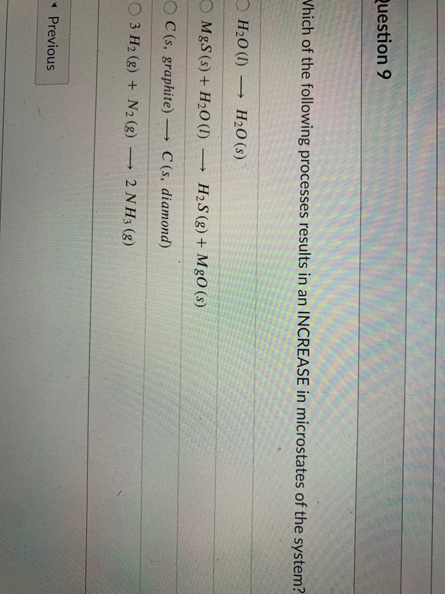 Question 9
Vhich of the following processes results in an INCREASE in microstates of the system?
H2O (I)
H2O (s)
O MgS (s) + H20 (I)
H2S (g) + MgO (s)
O C (s, graphite)
C (s, diamond)
3 H2 (g) + N2 (g)
2 N H3 (g)
* Previous
