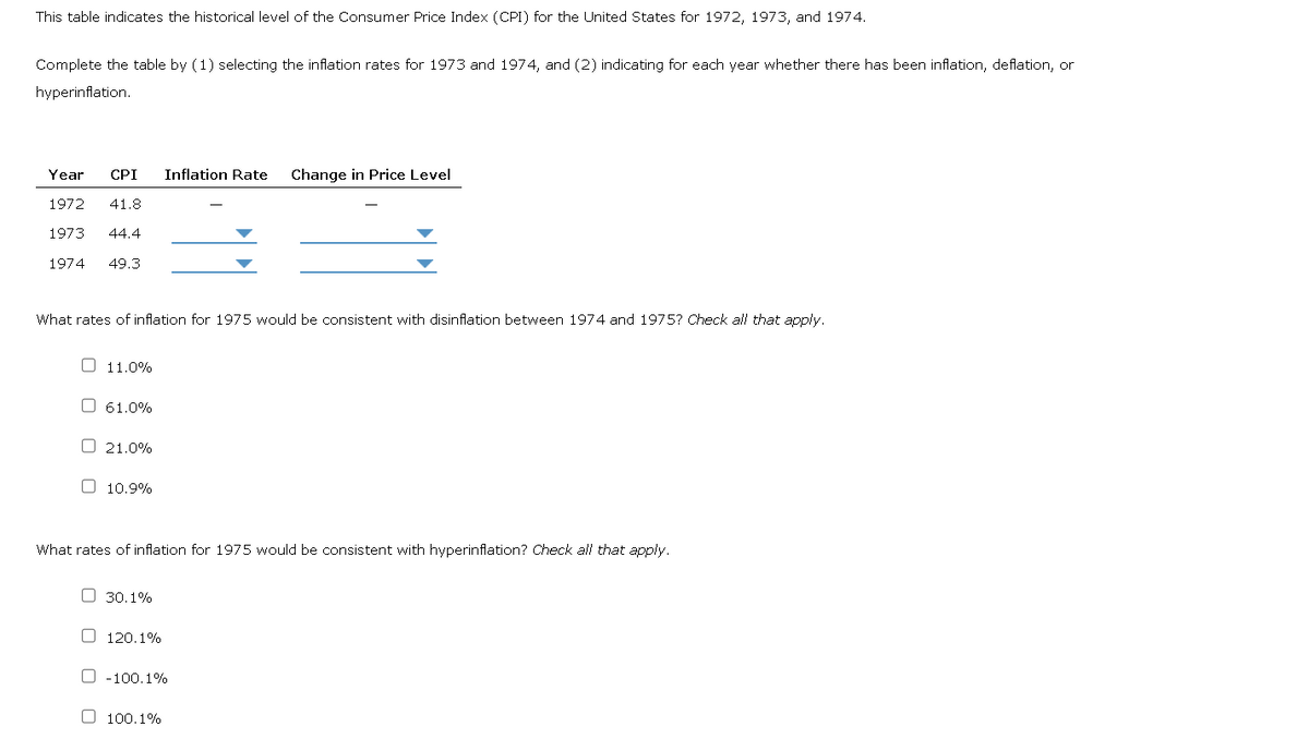 This table indicates the historical level of the Consumer Price Index (CPI) for the United States for 1972, 1973, and 1974.
Complete the table by (1) selecting the inflation rates for 1973 and 1974, and (2) indicating for each year whether there has been inflation, deflation, or
hyperinflation.
Year CPI Inflation Rate Change in Price Level
1972 41.8
1973 44.4
1974 49.3
What rates of inflation for 1975 would be consistent with disinflation between 1974 and 1975? Check all that apply.
☐ 11.0%
61.0%
21.0%
☐ 10.9%
What rates of inflation for 1975 would be consistent with hyperinflation? Check all that apply.
30.1%
120.1%
O-100.1%
100.1%