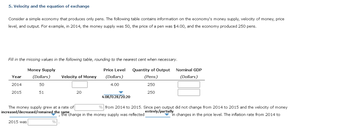 5. Velocity and the equation of exchange
Consider a simple economy that produces only pens. The following table contains information on the economy's money supply, velocity of money, price
level, and output. For example, in 2014, the money supply was 50, the price of a pen was $4.00, and the economy produced 250 pens.
Fill in the missing values in the following table, rounding to the nearest cent when necessary.
Money Supply
Price Level
(Dollars)
4.00
Quantity of Output
(Pens)
(Dollars)
50
250
51
250
Year
2014
2015
Velocity of Money
The money supply grew at a rate of
increased/decreased/remained the same
2015 was
20
4.08/0.28/20.20
Nominal GDP
(Dollars)
% from 2014 to 2015. Since pen output did not change from 2014 to 2015 and the velocity of money
entirely/partially
, the change in the money supply was reflected
in changes in the price level. The inflation rate from 2014 to
%