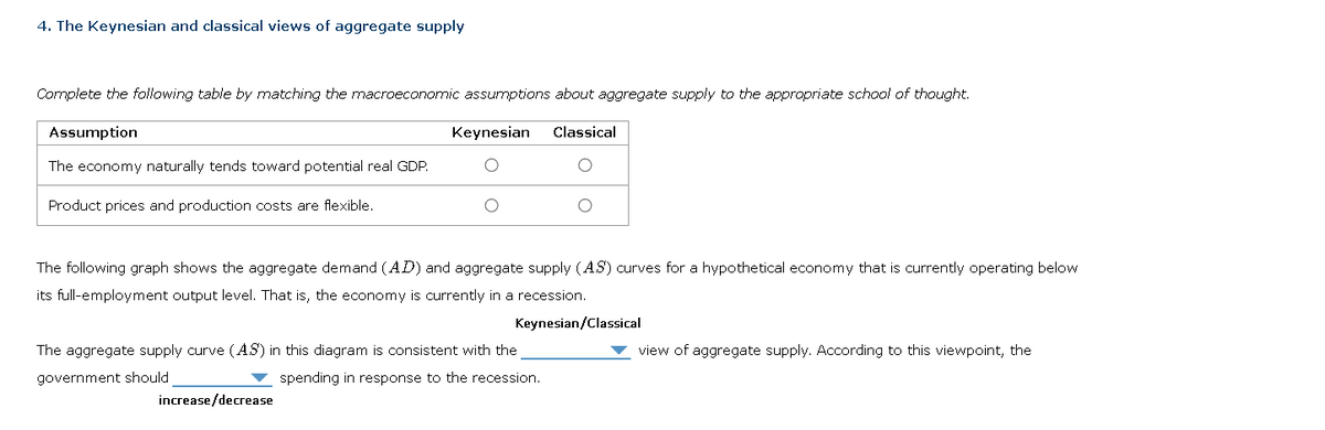 4. The Keynesian and classical views of aggregate supply
Complete the following table by matching the macroeconomic assumptions about aggregate supply to the appropriate school of thought.
Keynesian Classical
Assumption
The economy naturally tends toward potential real GDP.
Product prices and production costs are flexible.
The following graph shows the aggregate demand (AD) and aggregate supply (AS) curves for a hypothetical economy that is currently operating below
its full-employment output level. That is, the economy is currently in a recession.
Keynesian/Classical
The aggregate supply curve (AS) in this diagram is consistent with the
government should
spending in response to the recession.
increase/decrease
view of aggregate supply. According to this viewpoint, the