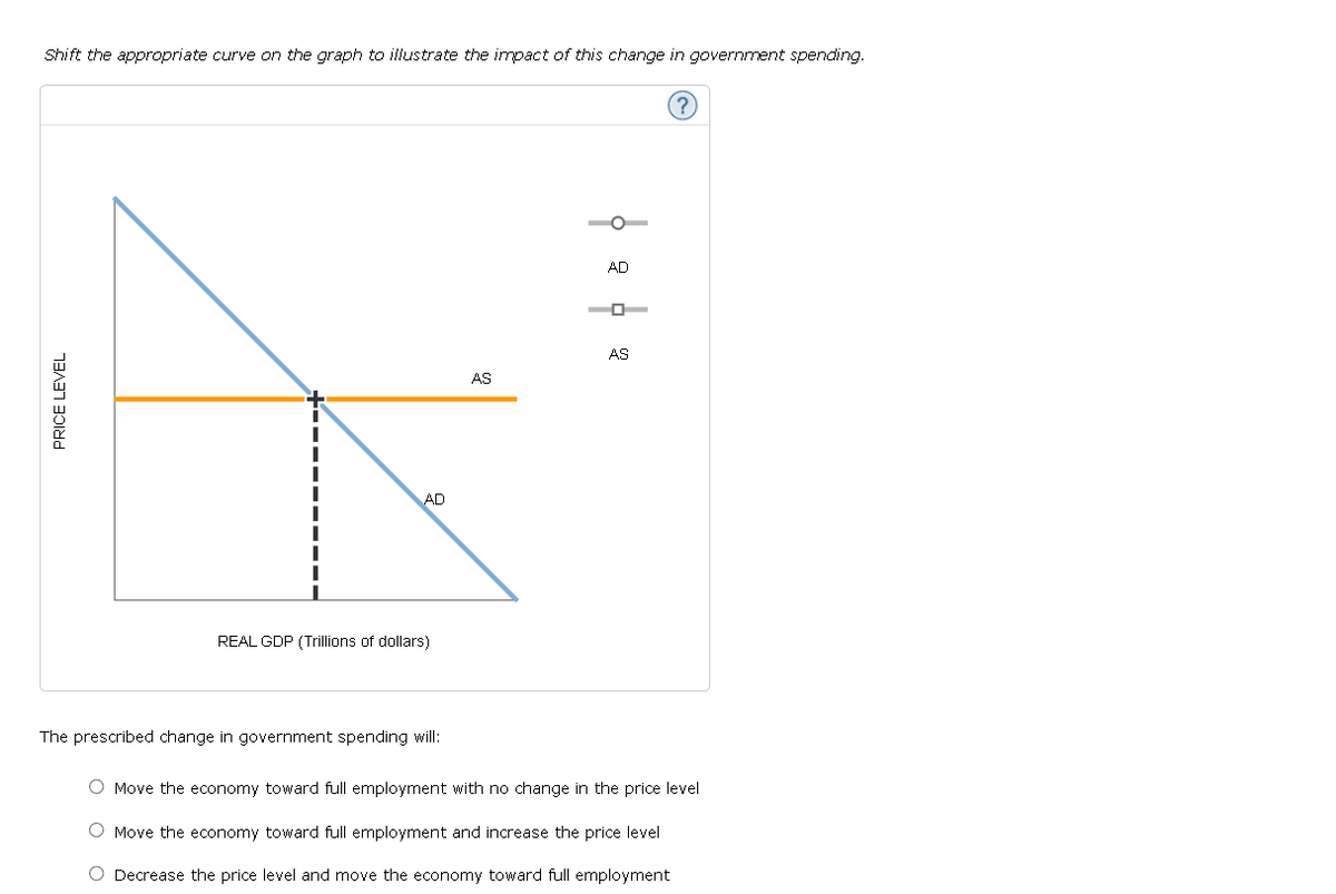 Shift the appropriate curve on the graph to illustrate the impact of this change in government spending.
PRICE LEVEL
++
AD
REAL GDP (Trillions of dollars)
The prescribed change in government spending will:
AS
AD
0
AS
O Move the economy toward full employment with no change in the price level
O Move the economy toward full employment and increase the price level
O Decrease the price level and move the economy toward full employment