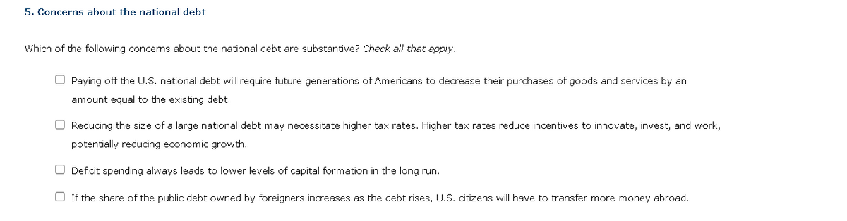 5. Concerns about the national debt
Which of the following concerns about the national debt are substantive? Check all that apply.
Paying off the U.S. national debt will require future generations of Americans to decrease their purchases of goods and services by an
amount equal to the existing debt.
Reducing the size of a large national debt may necessitate higher tax rates. Higher tax rates reduce incentives to innovate, invest, and work,
potentially reducing economic growth.
Deficit spending always leads to lower levels of capital formation in the long run.
If the share of the public debt owned by foreigners increases as the debt rises, U.S. citizens will have to transfer more money abroad.