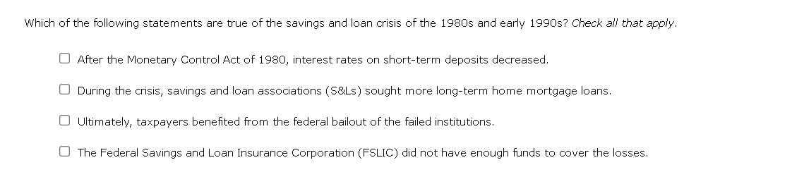 Which of the following statements are true of the savings and loan crisis of the 1980s and early 1990s? Check all that apply.
O After the Monetary Control Act of 1980, interest rates on short-term deposits decreased.
During the crisis, savings and loan associations (S&Ls) sought more long-term home mortgage loans.
O Ultimately, taxpayers benefited from the federal bailout of the failed institutions.
The Federal Savings and Loan Insurance Corporation (FSLIC) did not have enough funds to cover the losses.