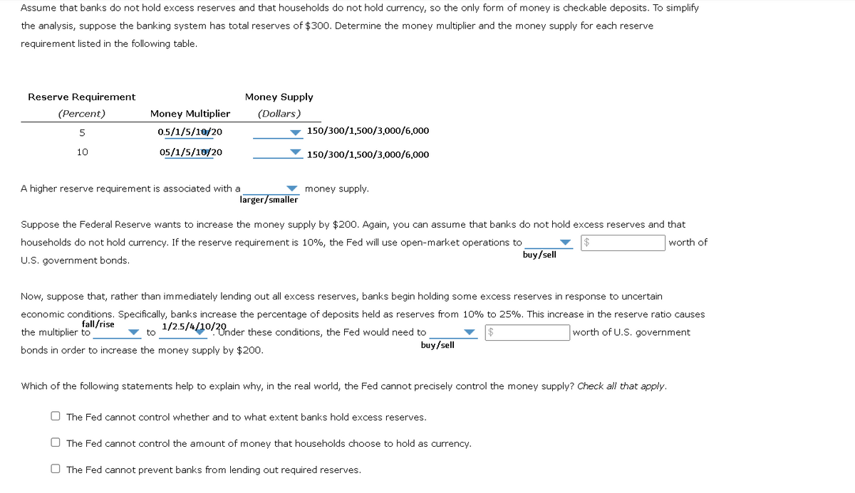 Assume that banks do not hold excess reserves and that households do not hold currency, so the only form of money is checkable deposits. To simplify
the analysis, suppose the banking system has total reserves of $300. Determine the money multiplier and the money supply for each reserve
requirement listed in the following table.
Reserve Requirement
(Percent)
5
10
Money Multiplier
0.5/1/5/10/20
05/1/5/10/20
A higher reserve requirement is associated with a
Money Supply
(Dollars)
150/300/1,500/3,000/6,000
150/300/1,500/3,000/6,000
money supply.
larger/smaller
Suppose the Federal Reserve wants to increase the money supply by $200. Again, you can assume that banks do not hold excess reserves and that
households do not hold currency. If the reserve requirement is 10%, the Fed will use open-market operations to
U.S. government bonds.
worth of
buy/sell
Now, suppose that, rather than immediately lending out all excess reserves, banks begin holding some excess reserves in response to uncertain
economic conditions. Specifically, banks increase the percentage of deposits held as reserves from 10% to 25%. This increase in the reserve ratio causes
fall/rise
1/2.5/4/10/20nder these conditions, the Fed would need to
the multiplier to
| $
worth of U.S. government
to
buy/sell
bonds in order to increase the money supply by $200.
Which of the following statements help to explain why, in the real world, the Fed cannot precisely control the money supply? Check all that apply.
The Fed cannot control whether and to what extent banks hold excess reserves.
The Fed cannot control the amount of money that households choose to hold as currency.
O The Fed cannot prevent banks from lending out required reserves.