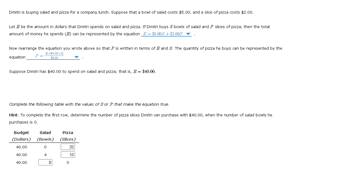 Dmitri is buying salad and pizza for a company lunch. Suppose that a bowl of salad costs $5.00, and a slice of pizza costs $2.00.
Let E be the amount in dollars that Dmitri spends on salad and pizza. If Dmitri buys S bowls of salad and P slices of pizza, then the total
amount of money he spends (E) can be represented by the equation E = $5.00$+$2.00P
Now rearrange the equation you wrote above so that P is written in terms of E and S. The quantity of pizza he buys can be represented by the
E-($5.00 x S)
P =
$2.00
equation
Suppose Dmitri has $40.00 to spend on salad and pizza; that is, E = $40.00.
Complete the following table with the values of S or P that make the equation true.
Hint: To complete the first row, determine the number of pizza slices Dmitri can purchase with $40.00, when the number of salad bowls he
purchases is 0.
Budget Salad
(Dollars) (Bowls)
0
40.00
4
40.00
40.00
8
Pizza
(Slices)
20
10
0