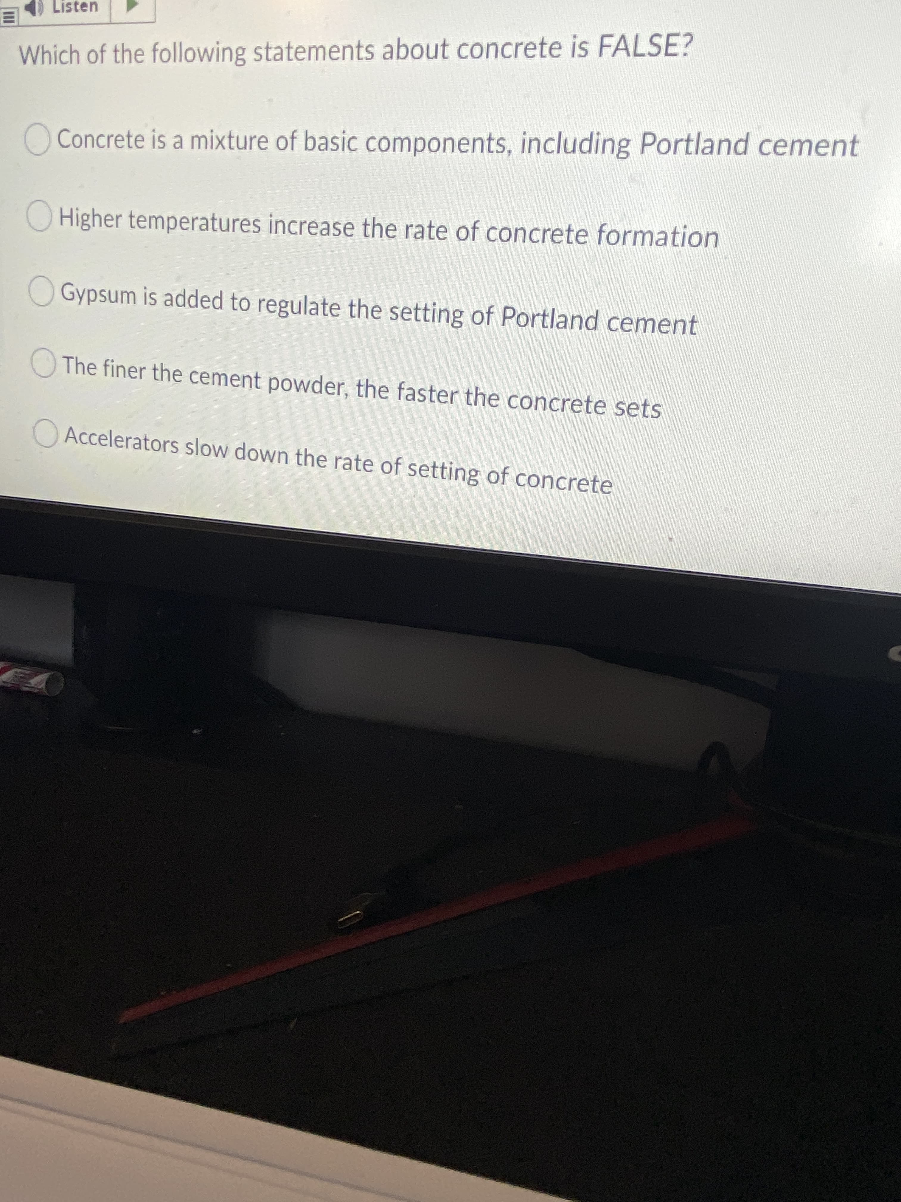 Listen
Which of the following statements about concrete is FALSE?
O Concrete is a mixture of basic components, including Portland cement
Higher temperatures increase the rate of concrete formation
Gypsum is added to regulate the setting of Portland cement
The finer the cement powder, the faster the concrete sets
OAccelerators slow down the rate of setting of concrete
