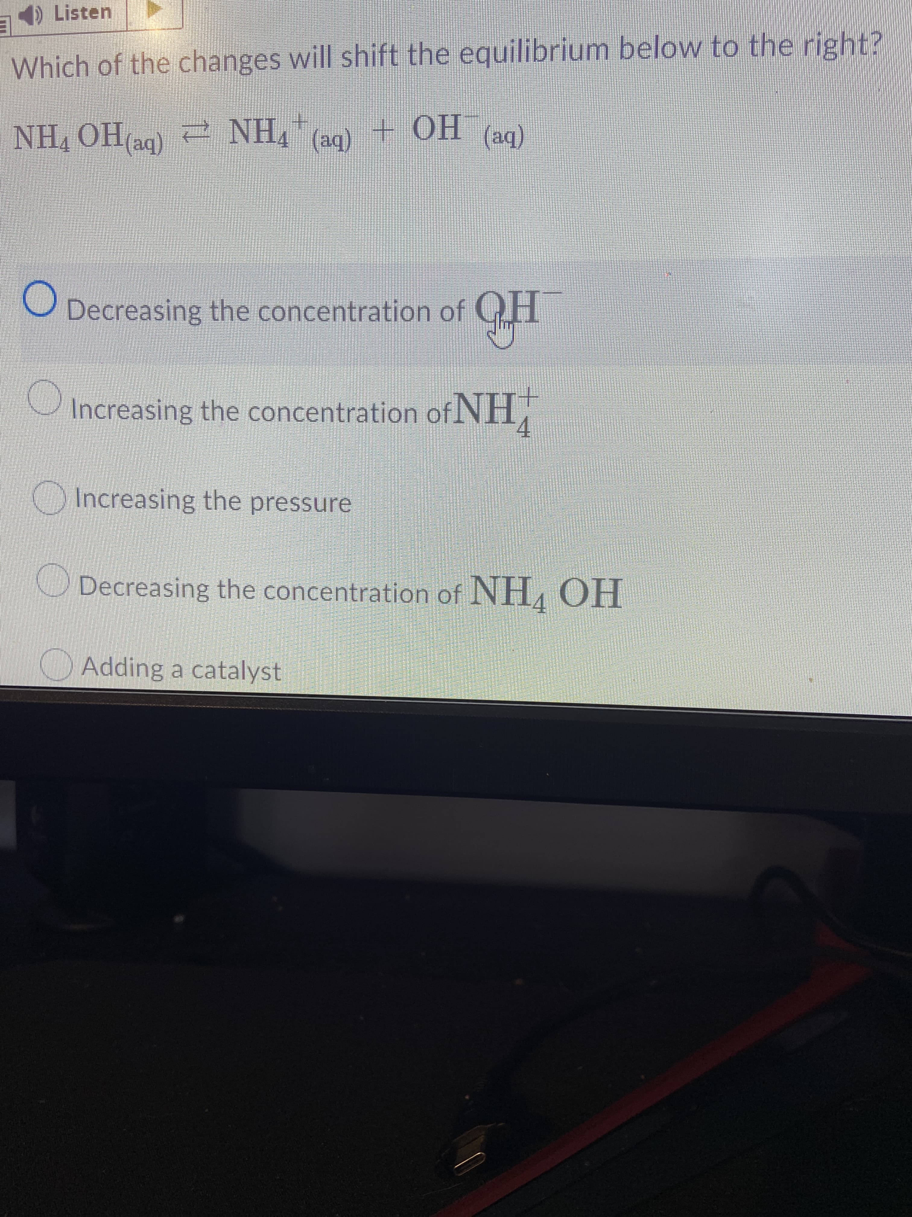 E
Which of the changes will shift the equilibrium below to the right?
"HN 2 bHO 'HN
e NH4" (ag) + OH
(be)
O Decreasing the concentration of GH
Increasing the concentration ofNH,
Increasing the pressure
O Decreasing the concentration of NH, OH
Adding a catalyst
