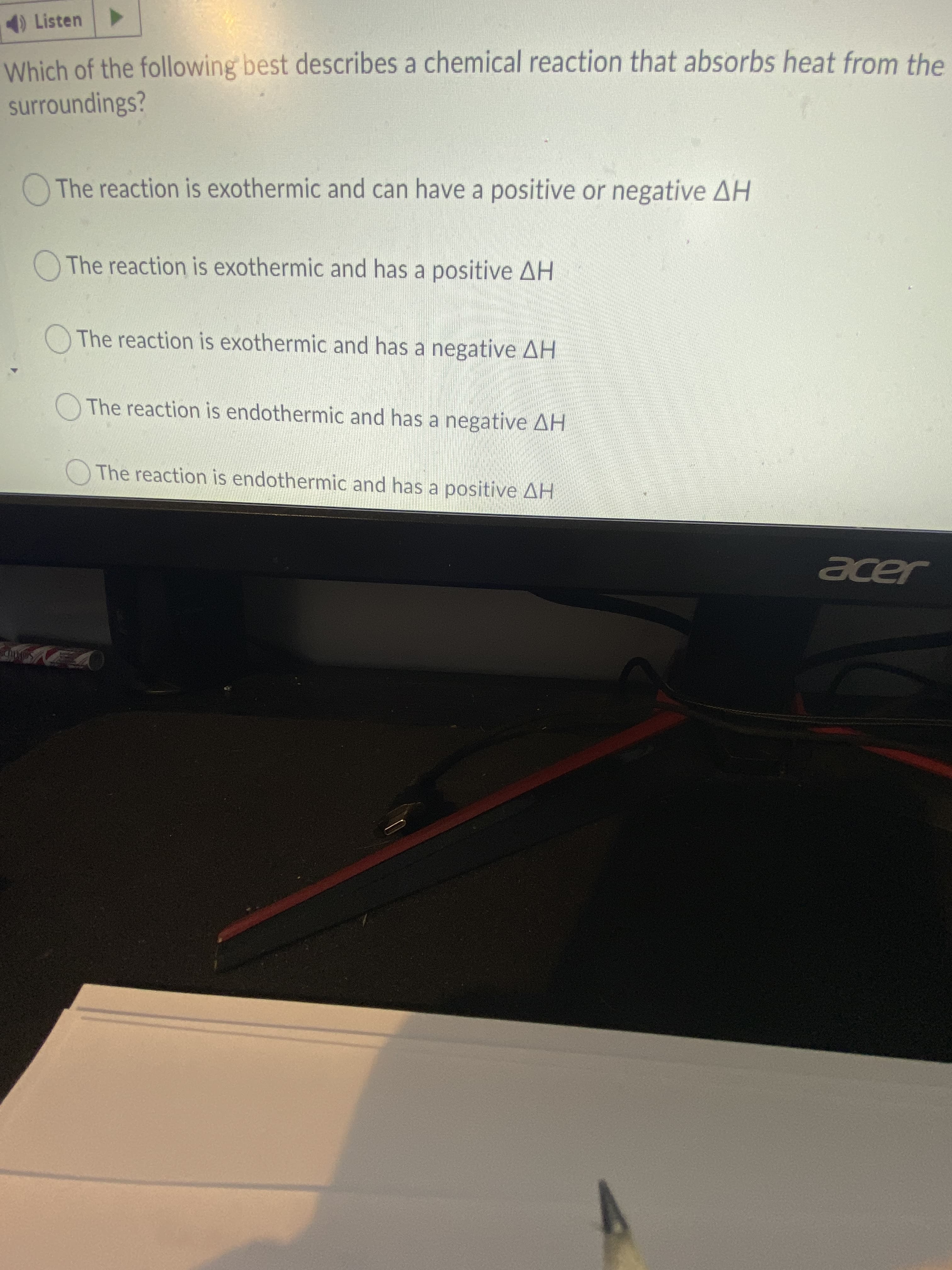 4)Listen
Which of the following best describes a chemical reaction that absorbs heat from the
surroundings?
O The reaction is exothermic and can have a positive or negative AH
The reaction is exothermic and has a positive AH
OThe reaction is exothermic and has a negative AH
O The reaction is endothermic and has a negative AH
OThe reaction is endothermic and has a positive AH
eer
Seltips
