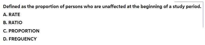 Defined as the proportion of persons who are unaffected at the beginning of a study period.
A. RATE
B. RATIO
C. PROPORTION
D. FREQUENCY
