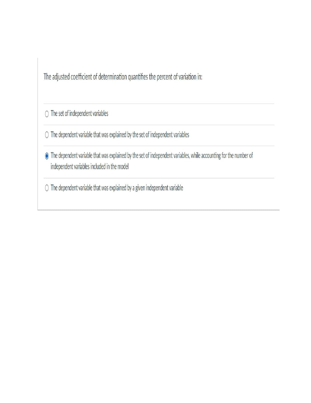 The adjusted coefficient of determination quantifies the percent of variation in:
O The set of independent variables
Q The dependent variable that was explained by the set of independent variables
Ⓒ The dependent variable that was explained by the set of independent variables, while accounting for the number of
independent variables included in the model
The dependent variable that was explained by a given independent variable