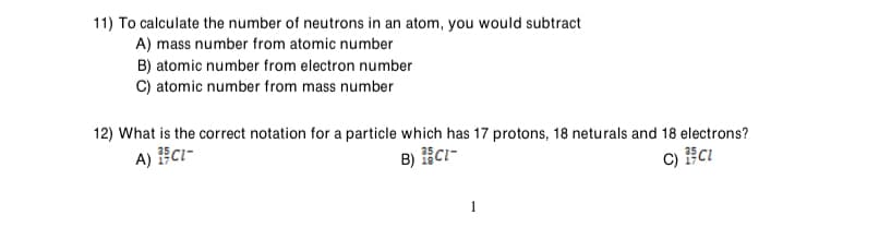 11) To calculate the number of neutrons in an atom, you would subtract
A) mass number from atomic number
B) atomic number from electron number
C) atomic number from mass number
12) What is the correct notation for a particle which has 17 protons, 18 neturals and 18 electrons?
A) ECi-
B) Ci-
1
