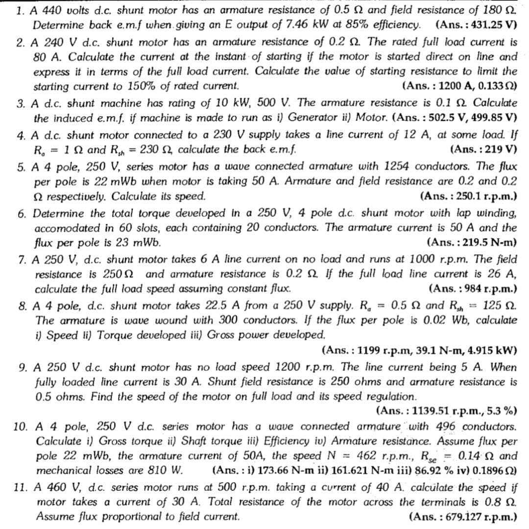 1. A 440 volts d.c. shunt motor has an armature resistance of 0.5 and field resistance of 18 .
Determine back e.m.f when giving an E output of 7.46 kW at 85% efficiency. (Ans.: 431.25 V)
2. A 240 V d.c. shunt motor has an armature resistance of 0.2 2. The rated full load current is
80 A. Calculate the current at the instant of starting if the motor is started direct on line and
express it in terms of the full load current. Calculate the value of starting resistance to limit the
starting current to 150% of rated current.
3. A d.c. shunt machine has rating of 10 kW, 500 V. The armature resistance is 0.1 2 Calculate
the induced e.m.f. if machine is made to run as i) Generator ii) Motor. (Ans. : 502.5 V, 499.85 V)
4. A d.c. shunt motor connected to a 230 V supply takes a line current of 12 A, at some load. If
= 10 and R = 230 2, calculate the back e.m.f.
(Ans. : 1200 A, 0.133 2)
(Ans. : 219 V)
R.
5. A 4 pole, 250 V, series motor has a wave connected armature with 1254 conductors. The flux
per pole is 22 mWb when motor is taking 50 A. Armature and field resistance are 0.2 and 0.2
N respectively. Calculate its speed.
6. Determine the total torque developed in a 250 V, 4 pole d.c. shunt motor with lap winding,
accomodated in 60 slots, each containing 20 conductors. The armature current is 50 A and the
flux per pole is 23 mWb.
7. A 250 V, d.c. shunt motor takes 6 A line current on no load and runs at 1000 r.p.m. The field
resistance is 250 2 and armature resistance is 0.2 2 If the full load line current is 26 A,
calculate the full load speed assuming constant flux.
8. A 4 pole, d.c. shunt motor takes 22.5 A from a 250 V supply. R,
The armature is wave wound with 300 conductors. If the flux per pole is 0.02 Wb, calculate
i) Speed li) Torque developed iii) Gross power developed.
(Ans. : 250.1 r.p.m.)
(Ans. : 219.5 N-m)
(Ans. : 984 r.p.m.)
= 0.5 N and Rh = 125 N.
(Ans. : 1199 r.p.m, 39.1 N-m, 4.915 kW)
9. A 250 V d.c. shunt motor has no load speed 1200 r.p.m. The line current being 5 A. When
fully loaded line current is 30 A. Shunt field resistance is 250 ohms and armature resistance is
0.5 ohms. Find the speed of the motor on full load and its speed regulation.
(Ans. : 1139.51 r.p.m., 5.3 %)
10. A 4 pole, 250 V d.c. series motor has a wave connected armature with 496 conductors.
Calculate i) Gross torque ii) Shaft torque iii) Efficiency iv) Armature resistance. Assume flux per
pole 22 mWb, the armature current of 50A, the speed N = 462 r.p.m., Re = 0.14 N and
(Ans. : i) 173.66 N-m ii) 161.621 N-m iii) 86.92 % iv) 0.1896 Q)
%3D
mechanical losses are 810 W.
11. A 460 V, d.c. series motor runs at 500 r.p.m. taking a current of 40 A. calculate the speed if
motor takes a current of 30 A. Total resistance of the motor across the terminals is 0.8 2.
Assume flux proportional to field current.
(Ans. : 679.127 r.p.m.)
