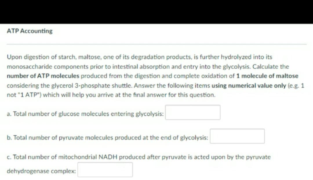 ATP Accounting
Upon digestion of starch, maltose, one of its degradation products, is further hydrolyzed into its
monosaccharide components prior to intestinal absorption and entry into the glycolysis. Calculate the
number of ATP molecules produced from the digestion and complete oxidation of 1 molecule of maltose
considering the glycerol 3-phosphate shuttle. Answer the following items using numerical value only (e.g. 1
not "1 ATP") which will help you arrive at the final answer for this question.
a. Total number of glucose molecules entering glycolysis:
b. Total number of pyruvate molecules produced at the end of glycolysis:
c. Total number of mitochondrial NADH produced after pyruvate is acted upon by the pyruvate
dehydrogenase complex:
