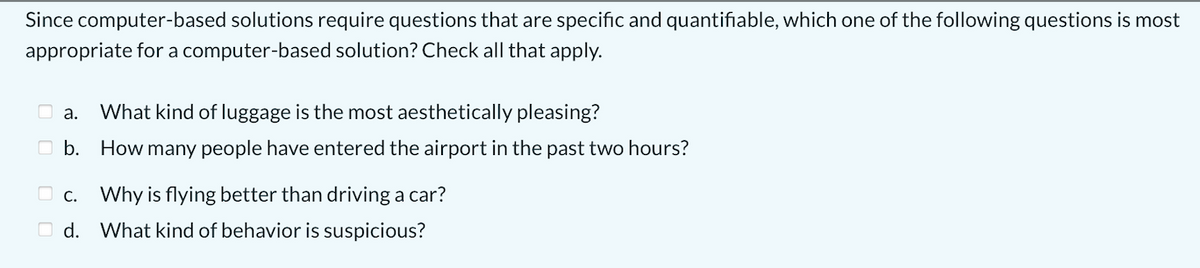 Since computer-based solutions require questions that are specific and quantifiable, which one of the following questions is most
appropriate for a computer-based solution? Check all that apply.
O a.
What kind of luggage is the most aesthetically pleasing?
O b. How many people have entered the airport in the past two hours?
O c. Why is flying better than driving a car?
O d. What kind of behavior is suspicious?
