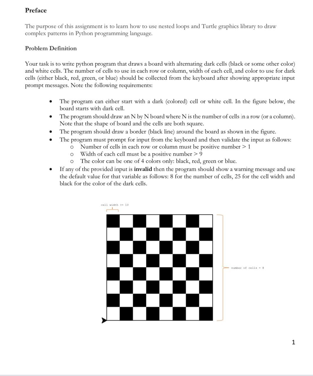 Preface
The purpose of this assignment is to learn how to use nested loops and Turtle graphics library to draw
complex patterns in Python programming language.
Problem Definition
Your task is to write python program that draws a board with alternating dark cells (black or some other color)
and white cells. The number of cells to use in each row or column, width of each cell, and color to use for dark
cells (either black, red, green, or blue) should be collected from the keyboard after showing appropriate input
prompt messages. Note the following requirements:
The program can either start with a dark (colored) cell or white cell. In the figure below, the
board starts with dark cell.
The program should draw an N by N board where N is the number of cells in a row (or a column).
Note that the shape of board and the cells are both square.
The program should draw a border (black line) around the board as shown in the figure.
The program must prompt for input from the keyboard and then validate the input as follows:
Number of cells in each row or column must be positive number > 1
Width of each cell must be a positive number > 9
o The color can be one of 4 colors only: black, red, green or blue.
If any of the provided input is invalid then the program should show a warning message and use
the default value for that variable as follows: 8 for the number of cells, 25 for the cell width and
black for the color of the dark cells.
cell width > 10
number of cella- 8
1
