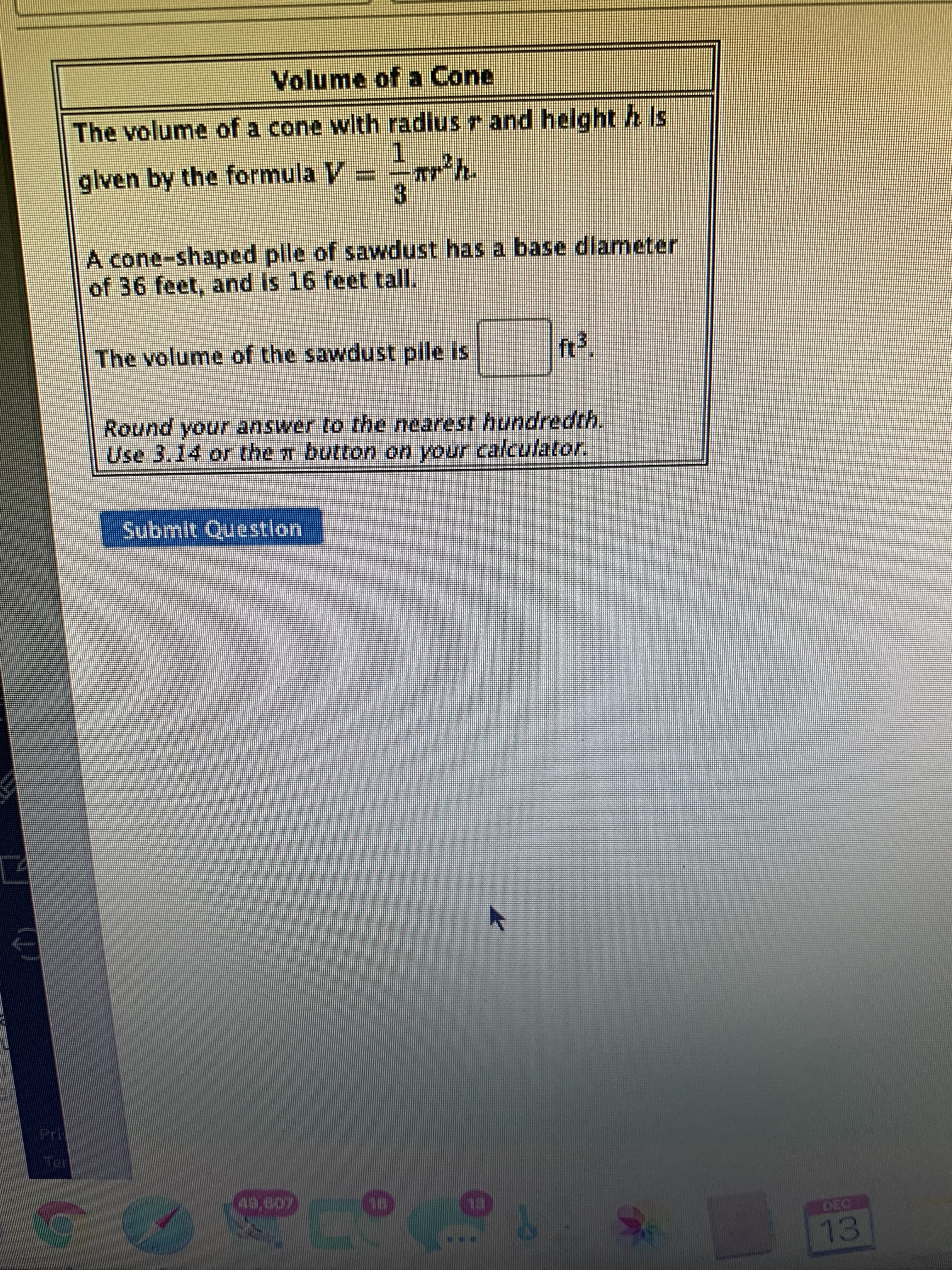 Volume of a Cone
The volume of a cone with radius r and height h Is
1.
glven by the formula V=-
3.
A cone-shaped pile of sawdust has a base dlameter
of 36 feet, and is 16 feet tall.
The volume of the sawdust pile is
Round your answer to the nearest hundredth.
Use 3.14 or the r button on your calculator,
Submit Questlon
49,607
DEC
13
