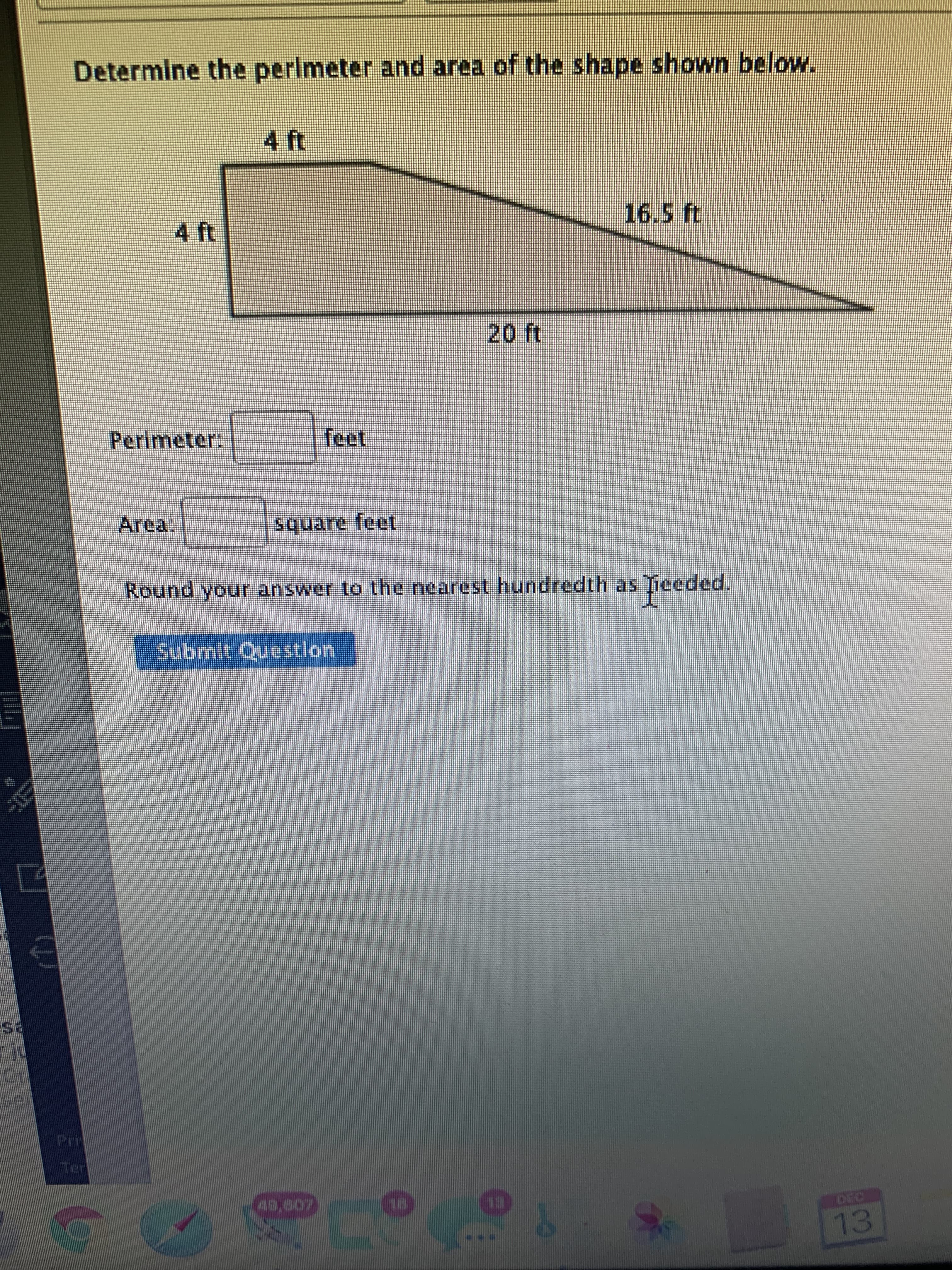 Determine the perimeter and area of the shape shown below.
4 ft
Perimeter:
feet
rea.
Round your answer to the nearest hundredth as Tieeded.
Submit Questlon
es
49,607
13
