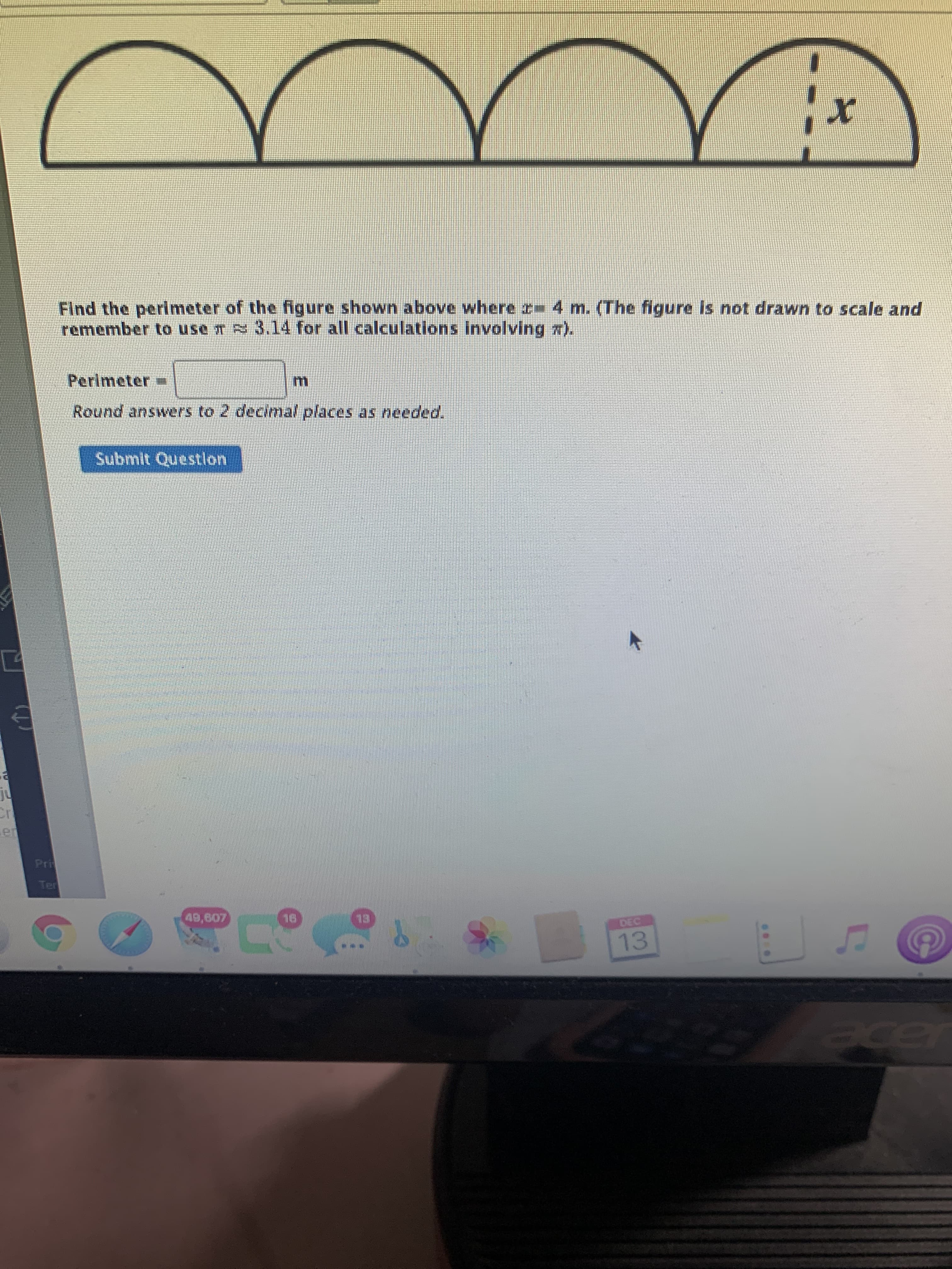 Find the perimeter of the figure shown above where r-4 m. (The figure is not drawn to scale and
remember to use T 3.14 for all calculations Involving x).
Perimeter=
Round answers to 2 decimal places as needed.
Submit Questlon
49,607
EL
DEC
13
el
cer

