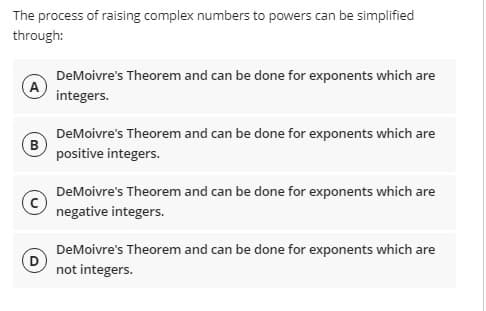 The process of raising complex numbers to powers can be simplified
through:
DeMoivre's Theorem and can be done for exponents which are
integers.
DeMoivre's Theorem and can be done for exponents which are
positive integers.
DeMoivre's Theorem and can be done for exponents which are
negative integers.
DeMoivre's Theorem and can be done for exponents which are
D
not integers.
