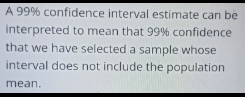 A 99% confidence interval estimate can be
interpreted to mean that 99% confidence
that we have selected a sample whose
interval does not include the population
mean.