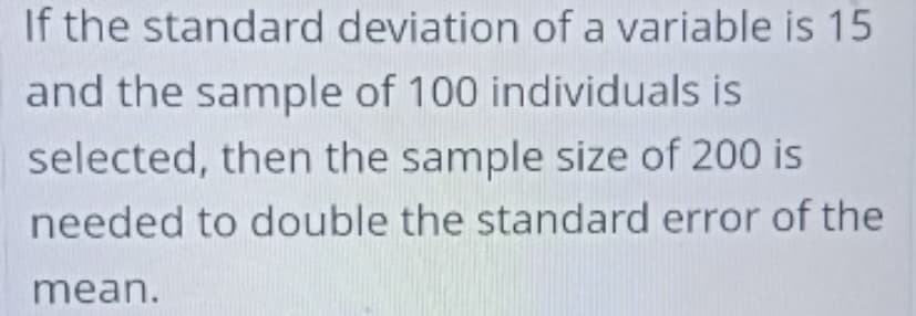 If the standard deviation of a variable is 15
and the sample of 100 individuals is
selected, then the sample size of 200 is
needed to double the standard error of the
mean.