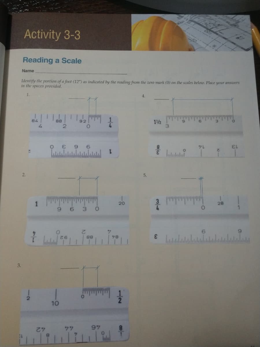 mico
Activity 3-3
Reading a Scale
Name
Identify the portion of a foot (12") as indicated by the reading from the zero mark (0) on the scales below. Place your answers
in the spaces provided.
1.
4.
92 1
84
88
11/2
9
6.
1.
2.
2.
5.
1
3.
20
28
6.
6
3.
2.
88
78
3.
10
77
97
8.
42
12
11
