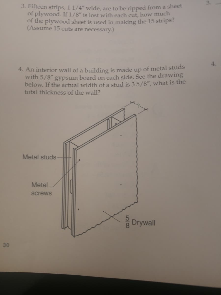 3.
3. Fifteen strips, 1 1/4" wide, are to be ripped from a sheet
of plywood. If 1/8" is lost with each cut, how much
of the plywood sheet is used in making the 15 strips?
(Assume 15 cuts are necessary.)
4.
4. An interior wall of a building is made up of metal studs
with 5/8" gypsum board on each side. See the drawing
below. If the actual width of a stud is 35/8", what is the
total thickness of the wall?
Metal studs
Metal
screws
Drywall
30
