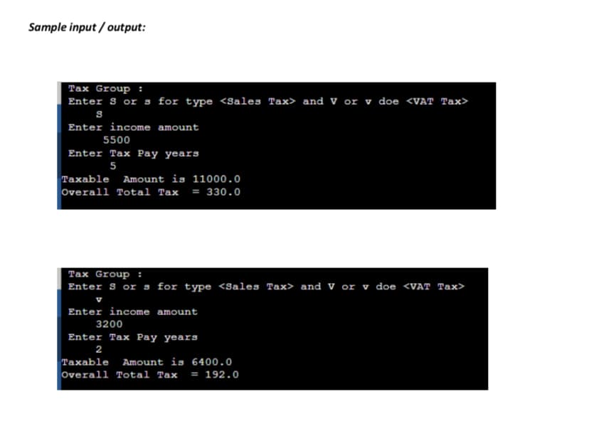 Sample input / output:
Tax Group :
Enter S or s for type <Sales Tax> and V or v doe <VAT Tax>
Enter income amount
5500
Enter Tax Pay years
5
Taxable Amount is 11000.0
Overall Total Tax = 330.0
Tax Group :
Enter S or s for type <Sales Tax> and V or v doe <VAT Tax>
Enter income amount
3200
Enter Tax Pay years
2
Taxable Amount is 6400.0
Overall Total Tax = 192.0
