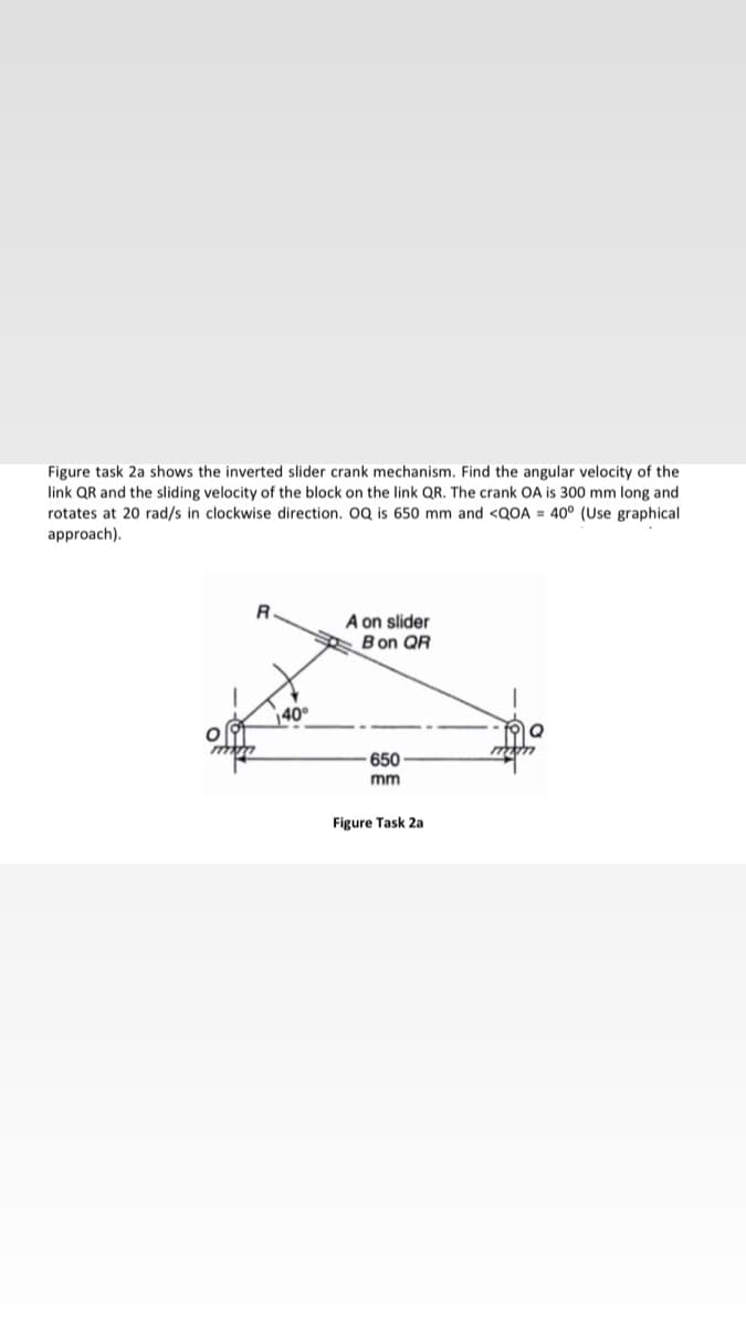 Figure task 2a shows the inverted slider crank mechanism. Find the angular velocity of the
link QR and the sliding velocity of the block on the link QR. The crank OA is 300 mm long and
rotates at 20 rad/s in clockwise direction. 0Q is 650 mm and <QOA = 40° (Use graphical
approach).
R.
A on slider
Bon QR
40°
mon
650
mm
Figure Task 2a
