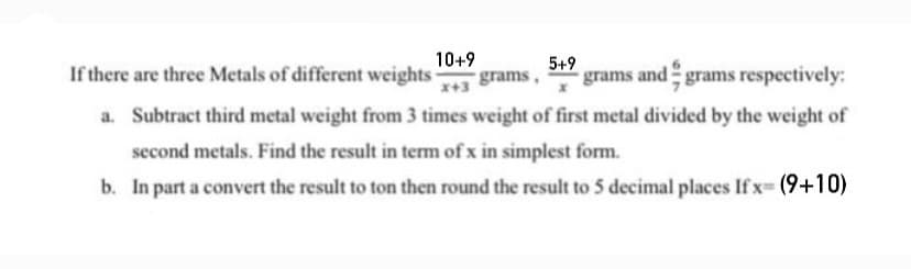 10+9
If there are three Metals of different weights-
5+9
grams and grams respectively:
grams,
x+3
a. Subtract third metal weight from 3 times weight of first metal divided by the weight of
second metals. Find the result in term of x in simplest form.
b. In part a convert the result to ton then round the result to 5 decimal places If x- (9+10)
